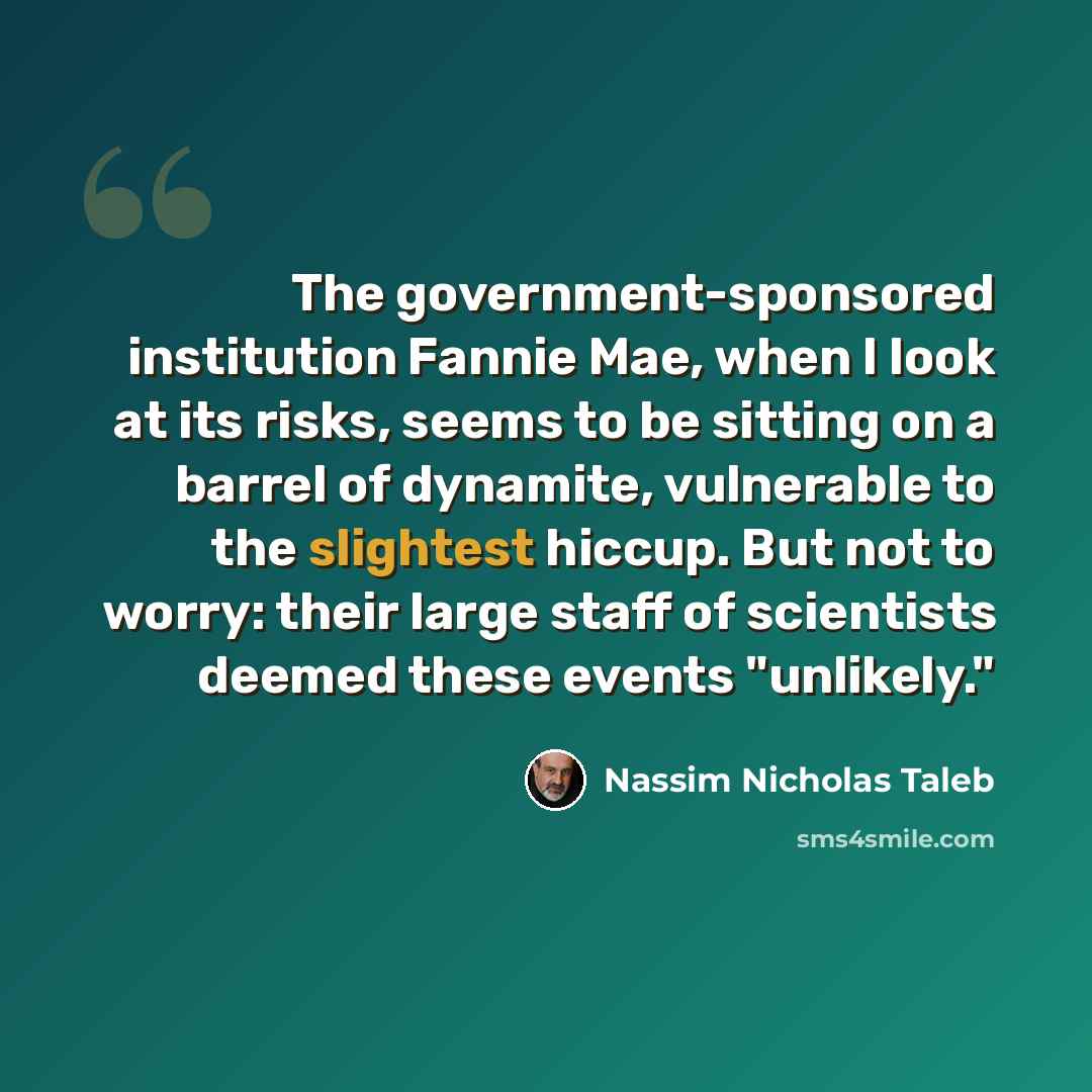 “The government-sponsored institution Fannie Mae, when I look at its risks, seems to be sitting on a barrel of dynamite, vulnerable to the slightest hiccup. But not to worry: their large staff of scientists deemed these events "unlikely."” quote by Nassim Nicholas Taleb