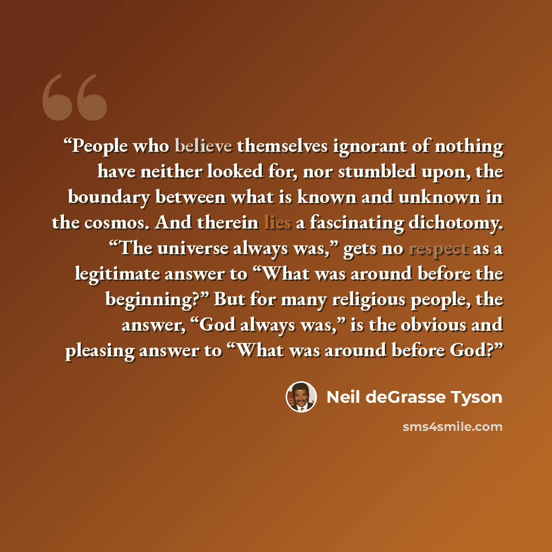 “People who believe themselves ignorant of nothing have neither looked for, nor stumbled upon, the boundary between what is known and unknown in the cosmos. And therein lies a fascinating dichotomy. “The universe always was,” gets no respect as a legitimate answer to “What was around before the…” quote by Neil deGrasse Tyson