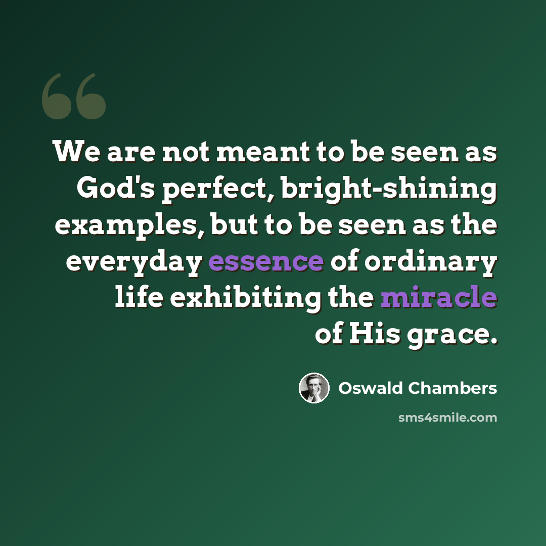 “We are not meant to be seen as God's perfect, bright-shining examples, but to be seen as the everyday essence of ordinary life exhibiting the miracle of His grace.” quote by Oswald Chambers