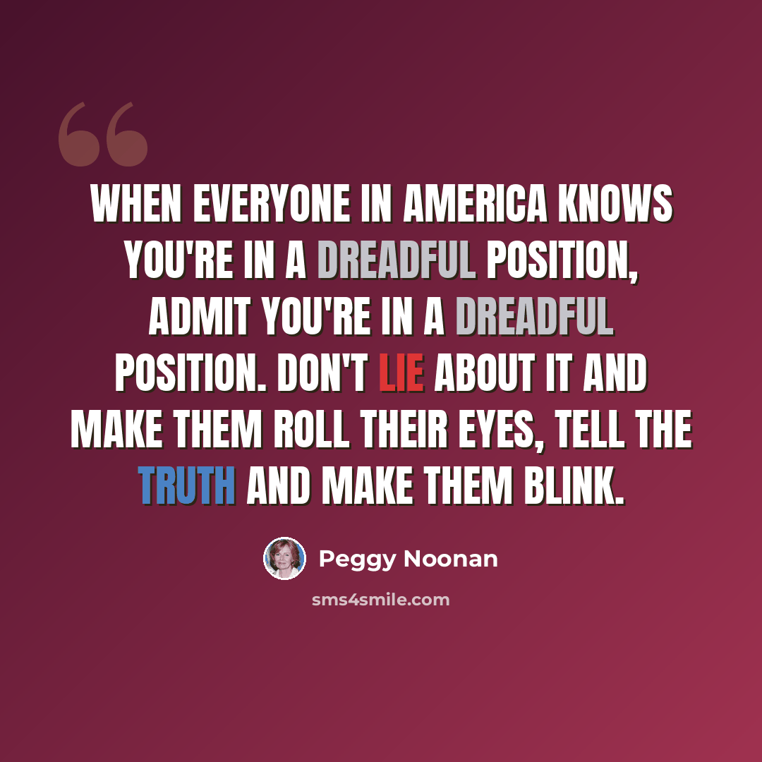 “When everyone in America knows you're in a dreadful position, admit you're in a dreadful position. Don't lie about it and make them roll their eyes, tell the truth and make them blink.” quote by Peggy Noonan