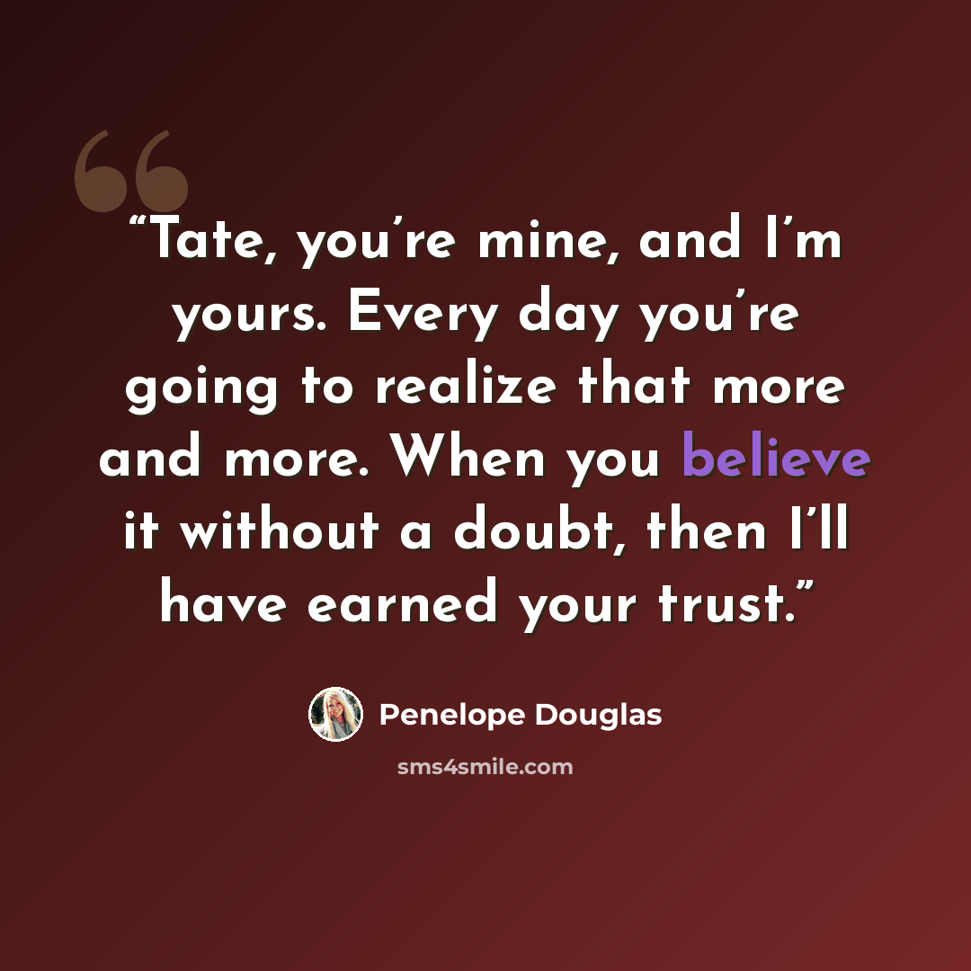 “Tate, you’re mine, and I’m yours. Every day you’re going to realize that more and more. When you believe it without a doubt, then I’ll have earned your trust.” quote by Penelope Douglas