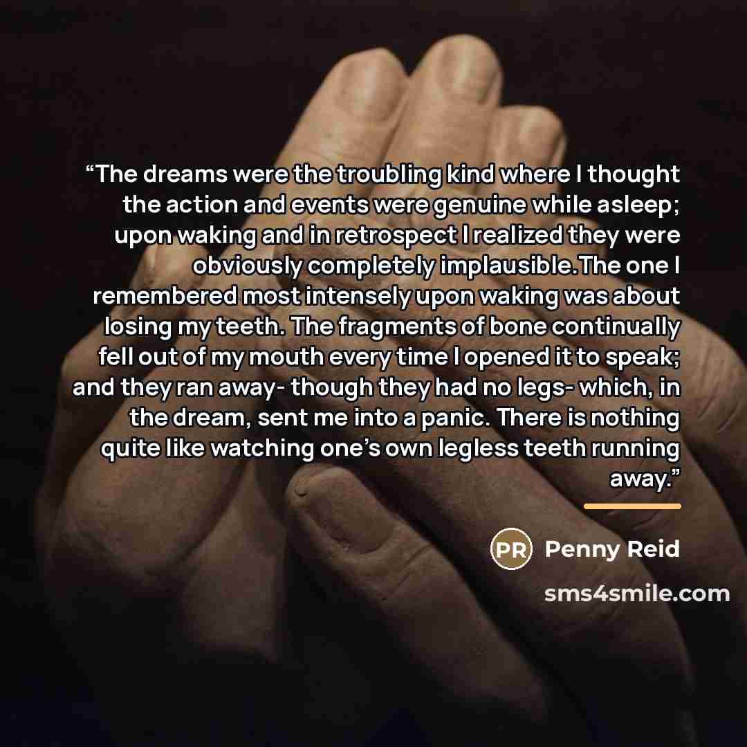 “The dreams were the troubling kind where I thought the action and events were genuine while asleep; upon waking and in retrospect I realized they were obviously completely implausible.The one I remembered most intensely upon waking was about losing my teeth. The fragments of bone continually fell…” quote by Penny Reid