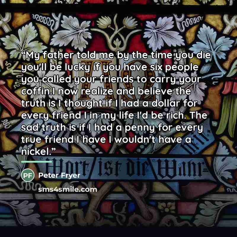 “My father told me by the time you die you'll be lucky if you have six people you called your friends to carry your coffin.I now realize and believe the truth is I thought if I had a dollar for every friend I in my life I'd be rich. The sad truth is if I had a penny for every true friend I have I…” quote by Peter Fryer