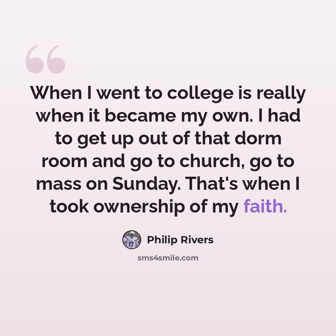 “When I went to college is really when it became my own. I had to get up out of that dorm room and go to church, go to mass on Sunday. That's when I took ownership of my faith.” quote by Philip Rivers