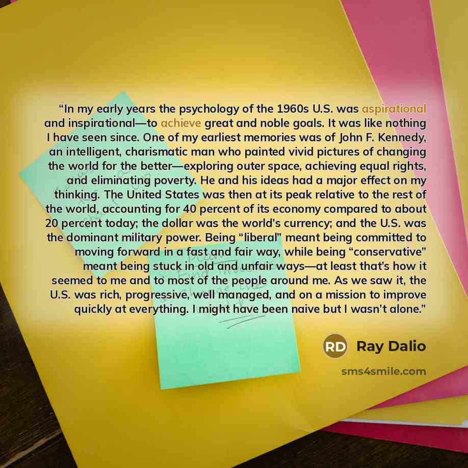 “In my early years the psychology of the 1960s U.S. was aspirational and inspirational—to achieve great and noble goals. It was like nothing I have seen since. One of my earliest memories was of John F. Kennedy, an intelligent, charismatic man who painted vivid pictures of changing the world for…” quote by Ray Dalio