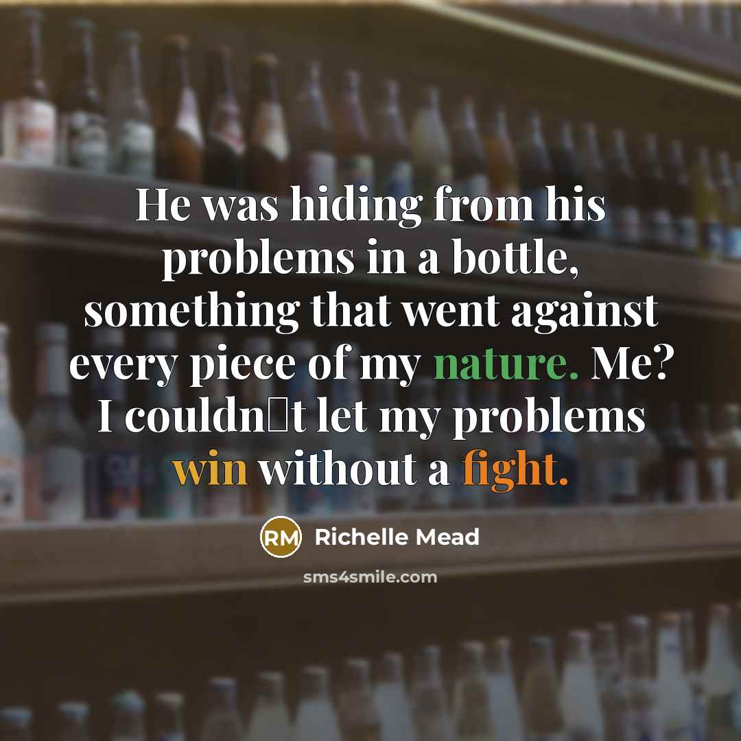 “He was hiding from his problems in a bottle, something that went against every piece of my nature. Me? I couldnʹt let my problems win without a fight.” quote by Richelle Mead