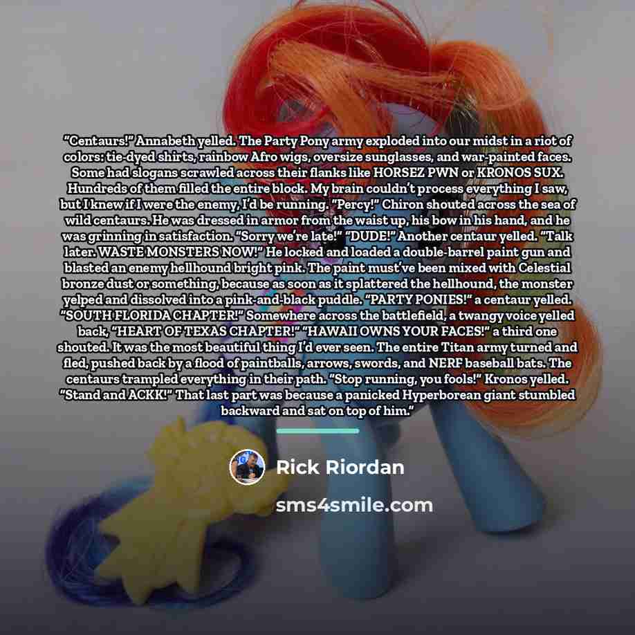 “Centaurs!” Annabeth yelled. The Party Pony army exploded into our midst in a riot of colors: tie-dyed shirts, rainbow Afro wigs, oversize sunglasses, and war-painted faces. Some had slogans scrawled across their flanks like HORSEZ PWN or KRONOS SUX. Hundreds of them filled the entire block. My…” quote by Rick Riordan