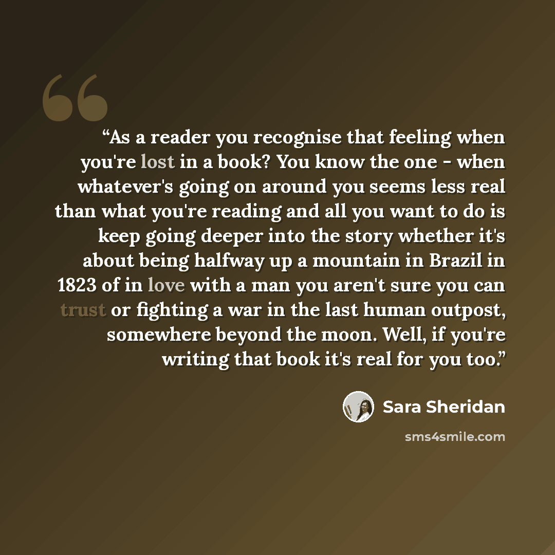 “As a reader you recognise that feeling when you're lost in a book? You know the one - when whatever's going on around you seems less real than what you're reading and all you want to do is keep going deeper into the story whether it's about being halfway up a mountain in Brazil in 1823 of in love…” quote by Sara Sheridan
