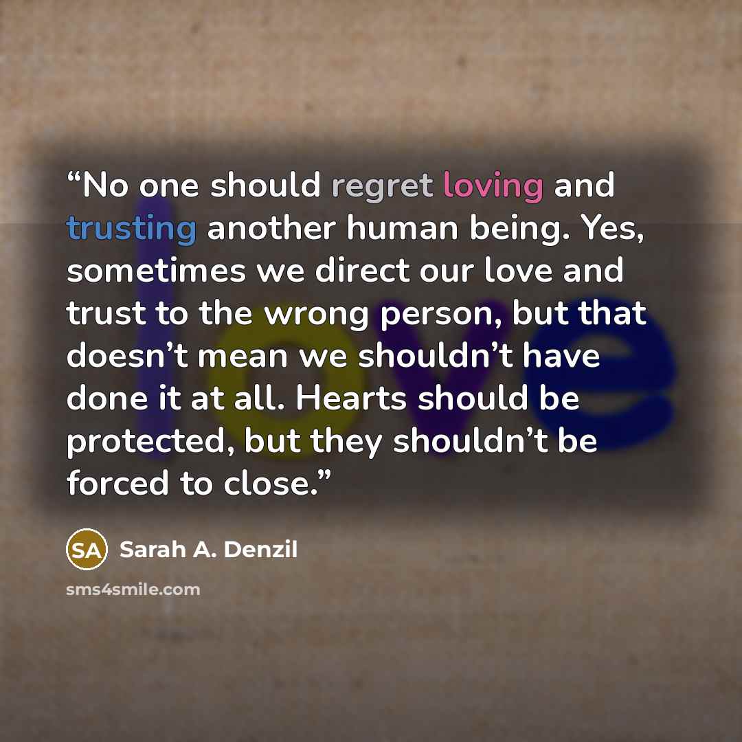 “No one should regret loving and trusting another human being. Yes, sometimes we direct our love and trust to the wrong person, but that doesn’t mean we shouldn’t have done it at all. Hearts should be protected, but they shouldn’t be forced to close.” quote by Sarah A. Denzil