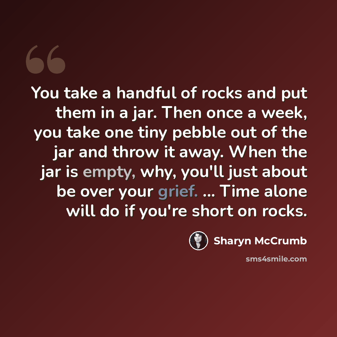 “You take a handful of rocks and put them in a jar. Then once a week, you take one tiny pebble out of the jar and throw it away. When the jar is empty, why, you'll just about be over your grief. ... Time alone will do if you're short on rocks.” quote by Sharyn McCrumb