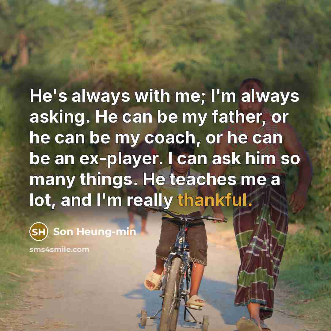 “He's always with me; I'm always asking. He can be my father, or he can be my coach, or he can be an ex-player. I can ask him so many things. He teaches me a lot, and I'm really thankful.” quote by Son Heung-min