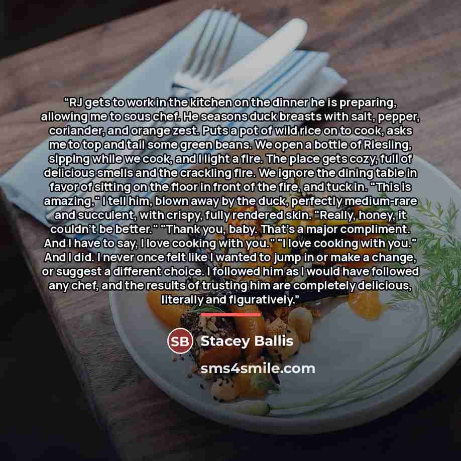 “RJ gets to work in the kitchen on the dinner he is preparing, allowing me to sous chef. He seasons duck breasts with salt, pepper, coriander, and orange zest. Puts a pot of wild rice on to cook, asks me to top and tail some green beans. We open a bottle of Riesling, sipping while we cook, and I…” quote by Stacey Ballis