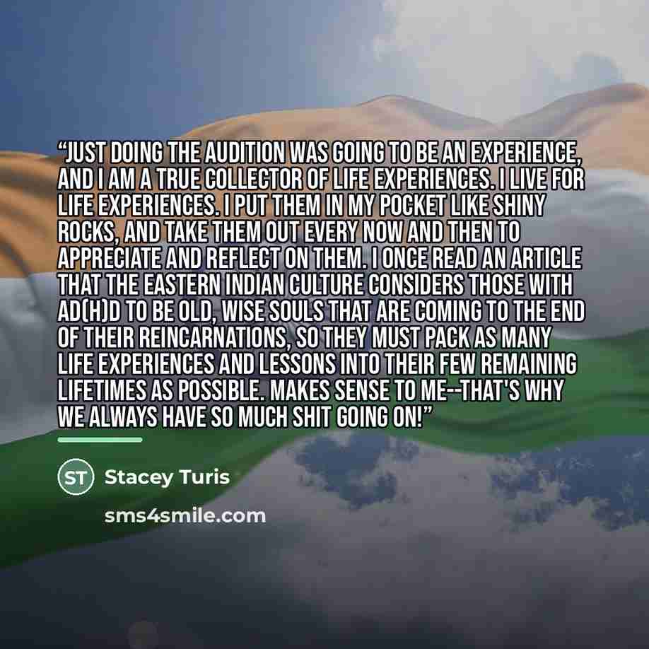 “Just doing the audition was going to be an experience, and I am a true collector of life experiences. I live for life experiences. I put them in my pocket like shiny rocks, and take them out every now and then to appreciate and reflect on them. I once read an article that the Eastern Indian…” quote by Stacey Turis