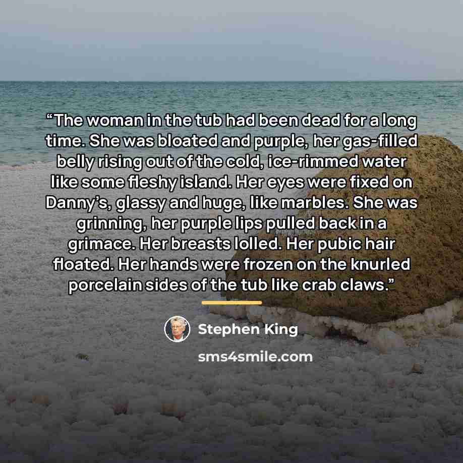 “The woman in the tub had been dead for a long time. She was bloated and purple, her gas-filled belly rising out of the cold, ice-rimmed water like some fleshy island. Her eyes were fixed on Danny’s, glassy and huge, like marbles. She was grinning, her purple lips pulled back in a grimace. Her…” quote by Stephen King