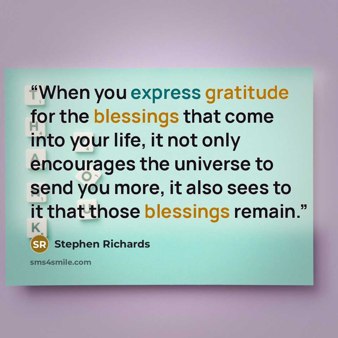 “When you express gratitude for the blessings that come into your life, it not only encourages the universe to send you more, it also sees to it that those blessings remain.” quote by Stephen Richards
