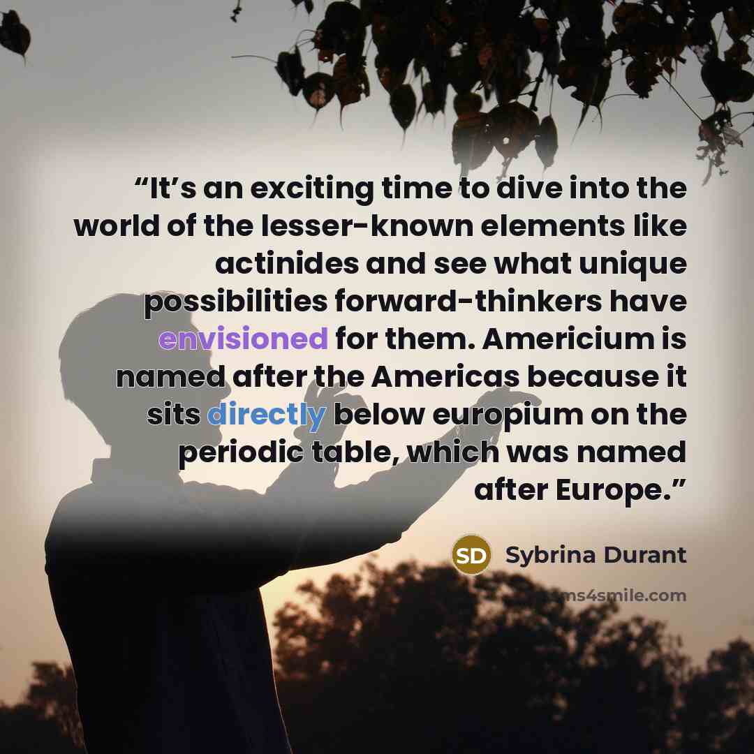 “It’s an exciting time to dive into the world of the lesser-known elements like actinides and see what unique possibilities forward-thinkers have envisioned for them. Americium is named after the Americas because it sits directly below europium on the periodic table, which was named after Europe.” quote by Sybrina Durant