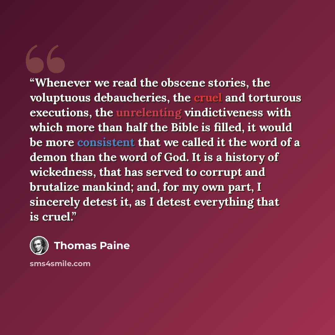 “Whenever we read the obscene stories, the voluptuous debaucheries, the cruel and torturous executions, the unrelenting vindictiveness with which more than half the Bible is filled, it would be more consistent that we called it the word of a demon than the word of God. It is a history of…” quote by Thomas Paine