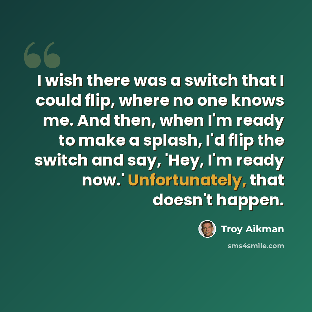 “I wish there was a switch that I could flip, where no one knows me. And then, when I'm ready to make a splash, I'd flip the switch and say, 'Hey, I'm ready now.' Unfortunately, that doesn't happen.” quote by Troy Aikman