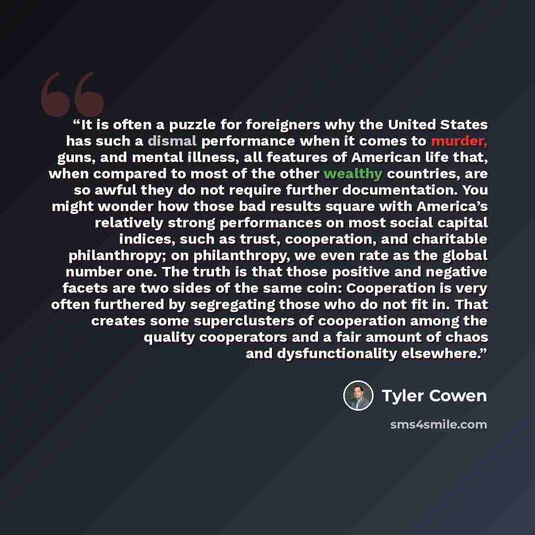 “It is often a puzzle for foreigners why the United States has such a dismal performance when it comes to murder, guns, and mental illness, all features of American life that, when compared to most of the other wealthy countries, are so awful they do not require further documentation. You might…” quote by Tyler Cowen