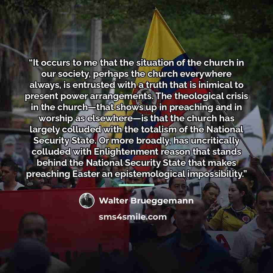 “It occurs to me that the situation of the church in our society, perhaps the church everywhere always, is entrusted with a truth that is inimical to present power arrangements. The theological crisis in the church—that shows up in preaching and in worship as elsewhere—is that the church has…” quote by Walter Brueggemann