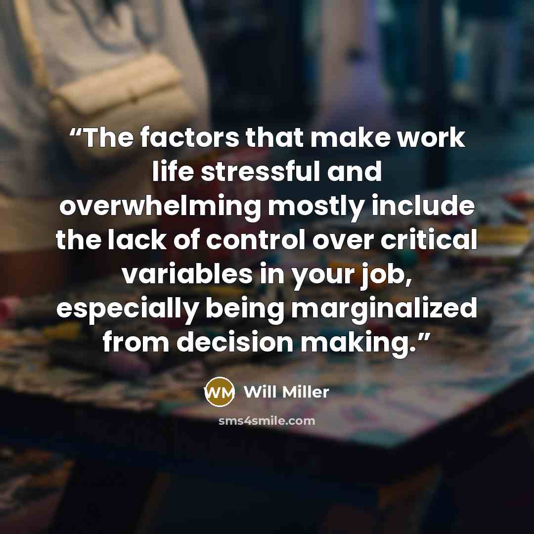 “The factors that make work life stressful and overwhelming mostly include the lack of control over critical variables in your job, especially being marginalized from decision making.” quote by Will Miller