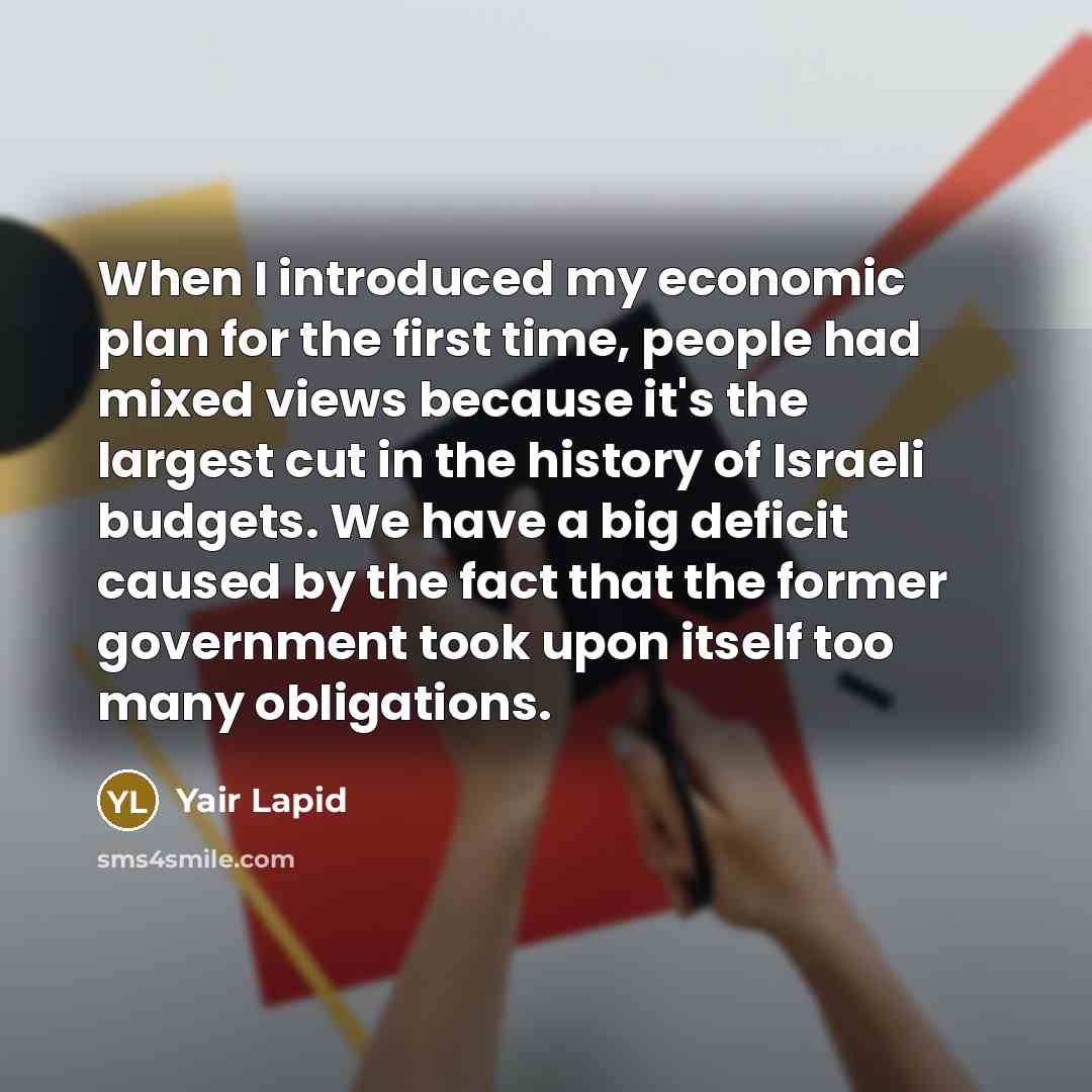 “When I introduced my economic plan for the first time, people had mixed views because it's the largest cut in the history of Israeli budgets. We have a big deficit caused by the fact that the former government took upon itself too many obligations.” quote by Yair Lapid