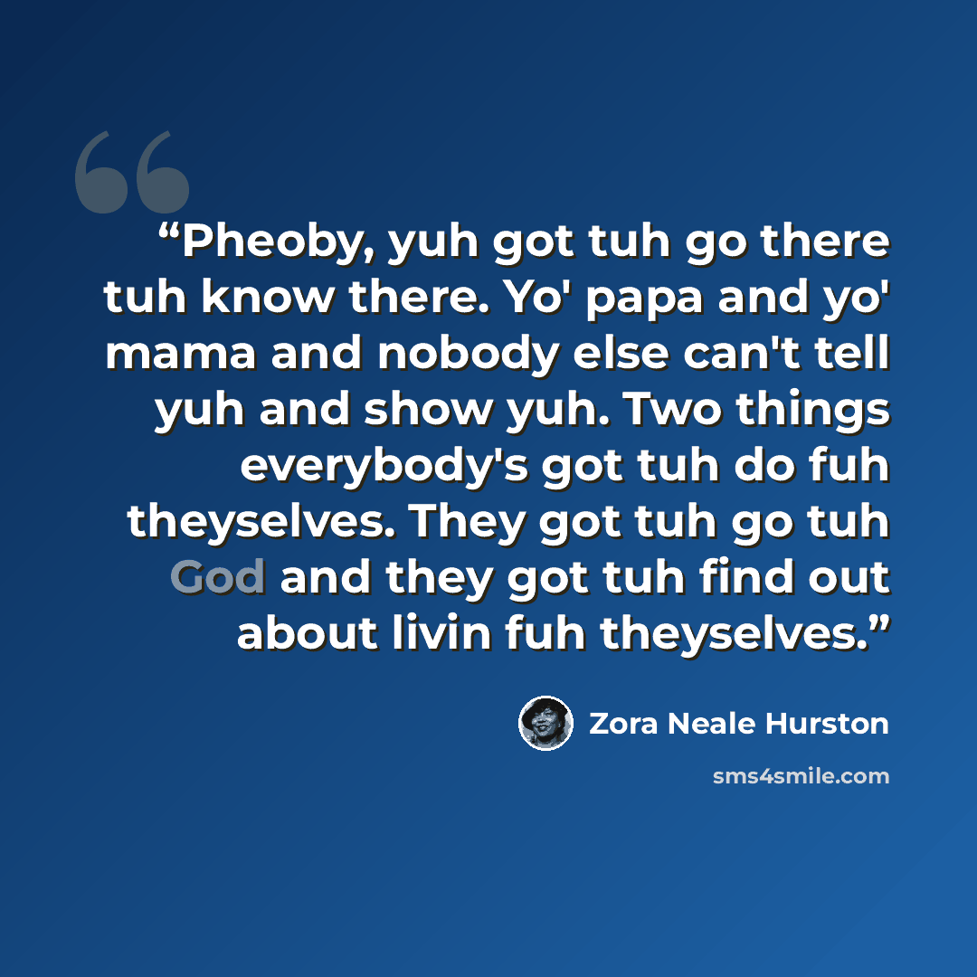 “Pheoby, yuh got tuh go there tuh know there. Yo' papa and yo' mama and nobody else can't tell yuh and show yuh. Two things everybody's got tuh do fuh theyselves. They got tuh go tuh God and they got tuh find out about livin fuh theyselves.” quote by Zora Neale Hurston