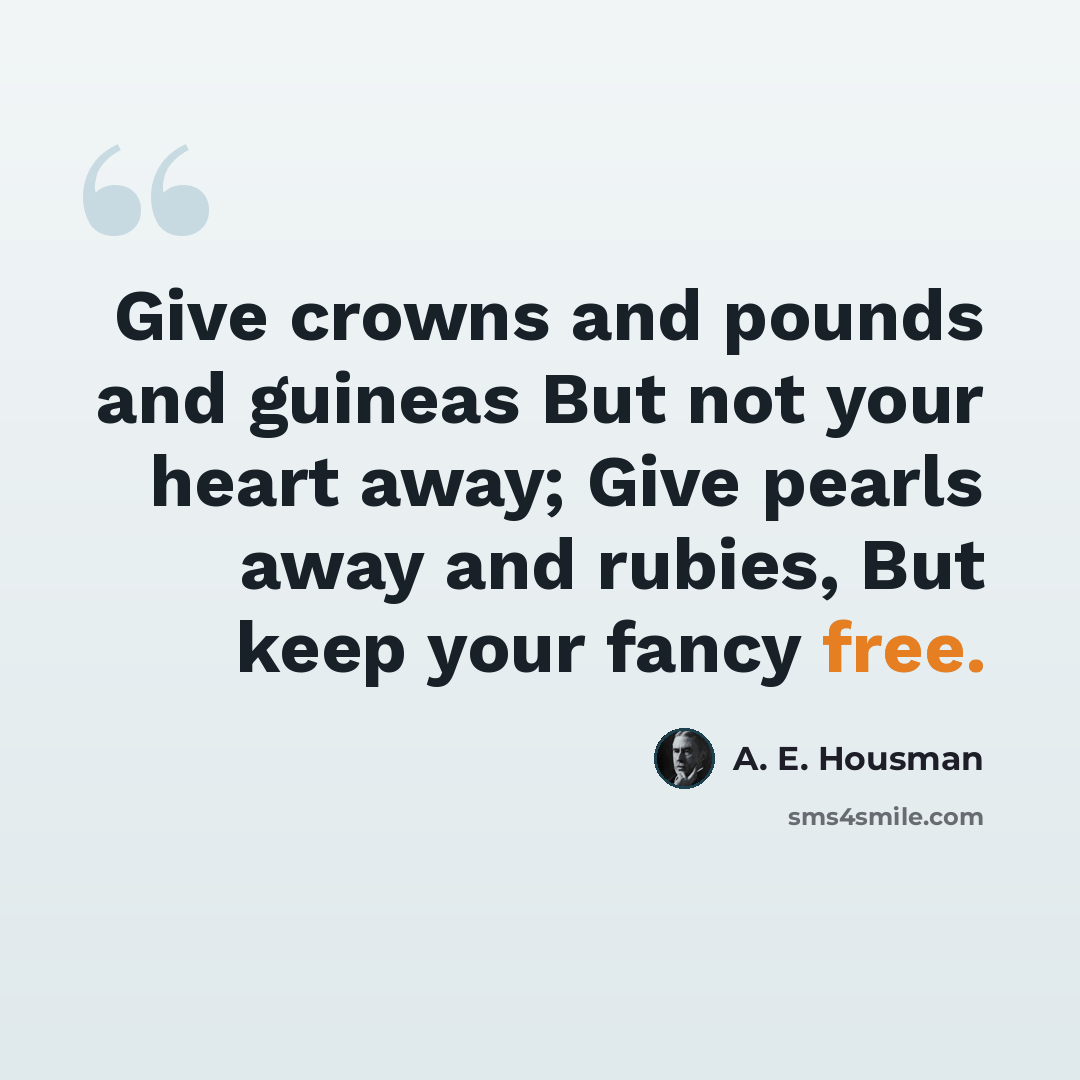 “Give crowns and pounds and guineas But not your heart away; Give pearls away and rubies, But keep your fancy free.” quote by A. E. Housman