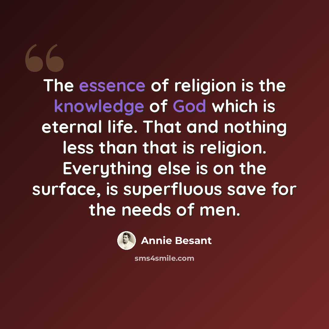 “The essence of religion is the knowledge of God which is eternal life. That and nothing less than that is religion. Everything else is on the surface, is superfluous save for the needs of men.” quote by Annie Besant
