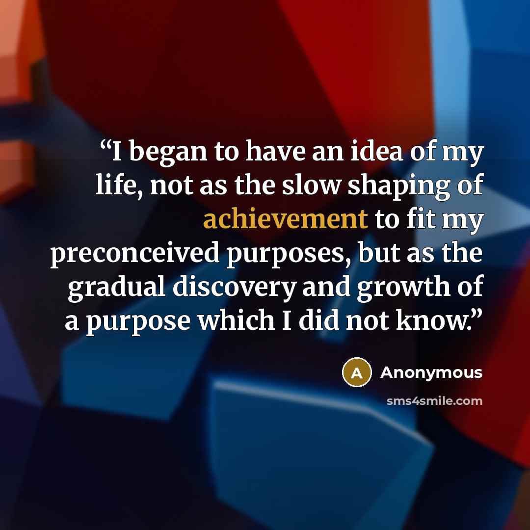 “I began to have an idea of my life, not as the slow shaping of achievement to fit my preconceived purposes, but as the gradual discovery and growth of a purpose which I did not know.” quote by Anonymous