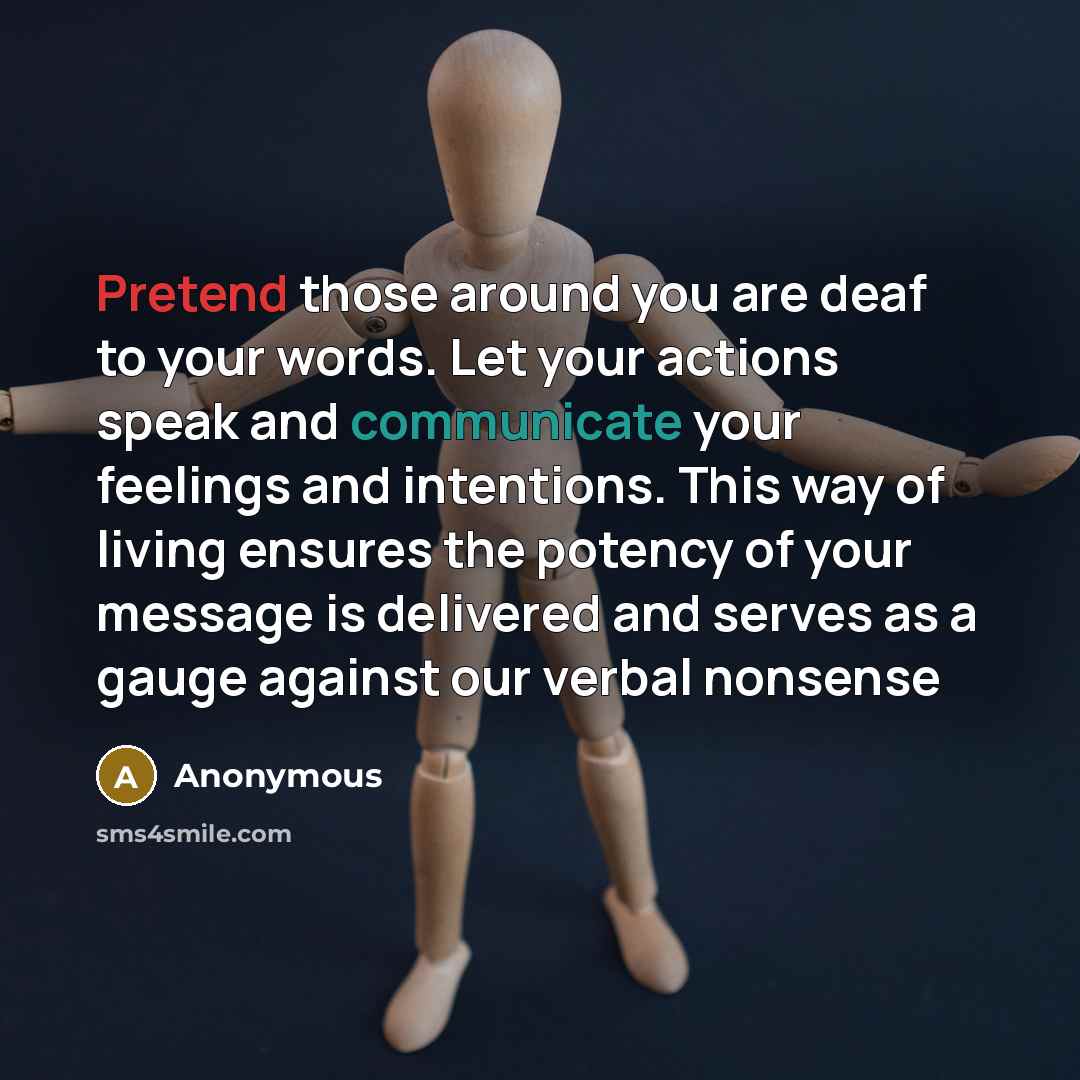 “Pretend those around you are deaf to your words. Let your actions speak and communicate your feelings and intentions. This way of living ensures the potency of your message is delivered and serves as a gauge against our verbal nonsense” quote by Anonymous