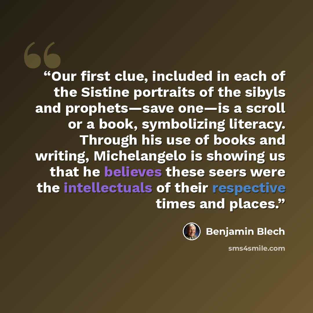 “Our first clue, included in each of the Sistine portraits of the sibyls and prophets—save one—is a scroll or a book, symbolizing literacy. Through his use of books and writing, Michelangelo is showing us that he believes these seers were the intellectuals of their respective times and places.” quote by Benjamin Blech
