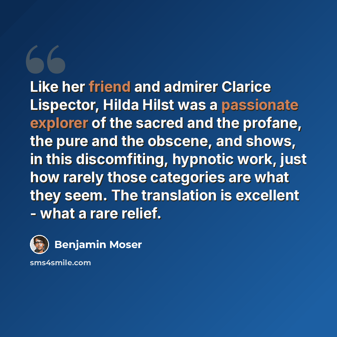 “Like her friend and admirer Clarice Lispector, Hilda Hilst was a passionate explorer of the sacred and the profane, the pure and the obscene, and shows, in this discomfiting, hypnotic work, just how rarely those categories are what they seem. The translation is excellent - what a rare relief.” quote by Benjamin Moser