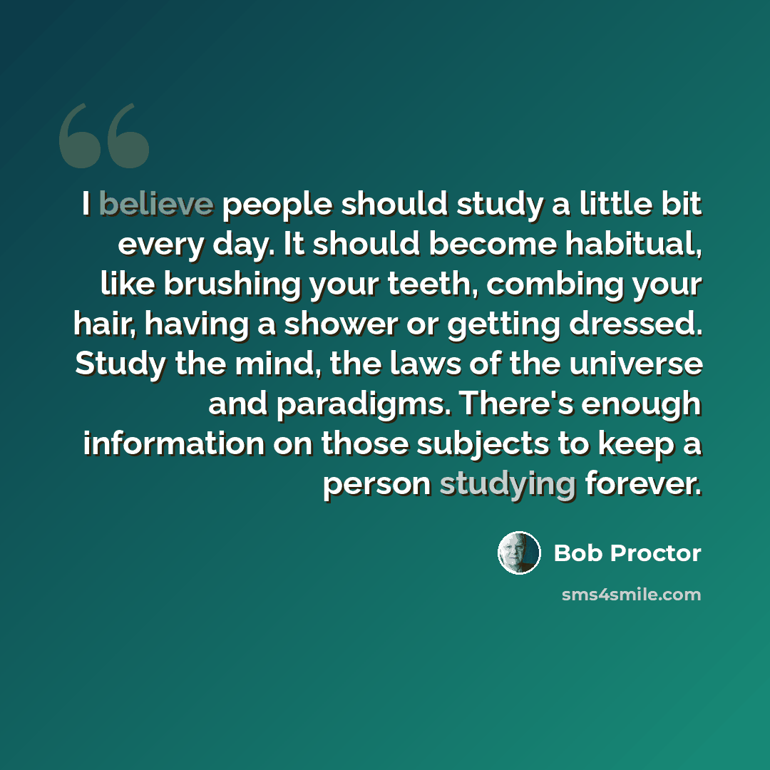 “I believe people should study a little bit every day. It should become habitual, like brushing your teeth, combing your hair, having a shower or getting dressed. Study the mind, the laws of the universe and paradigms. There's enough information on those subjects to keep a person studying forever.” quote by Bob Proctor