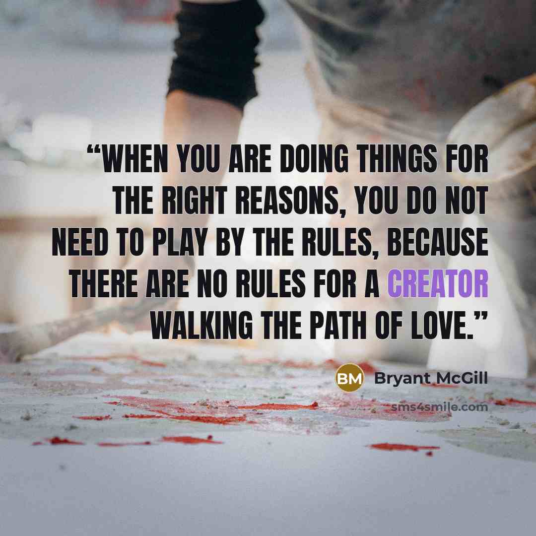 “When you are doing things for the right reasons, you do not need to play by the rules, because there are no rules for a creator walking the path of love.” quote by Bryant McGill