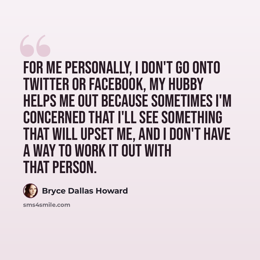 “For me personally, I don't go onto Twitter or Facebook, my hubby helps me out because sometimes I'm concerned that I'll see something that will upset me, and I don't have a way to work it out with that person.” quote by Bryce Dallas Howard
