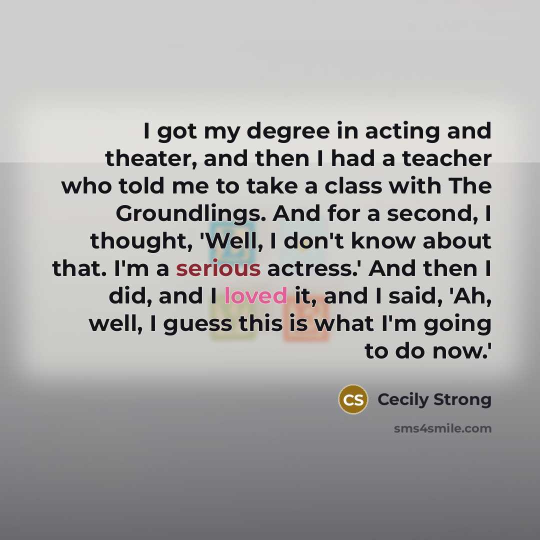 “I got my degree in acting and theater, and then I had a teacher who told me to take a class with The Groundlings. And for a second, I thought, 'Well, I don't know about that. I'm a serious actress.' And then I did, and I loved it, and I said, 'Ah, well, I guess this is what I'm going to do now.'” quote by Cecily Strong