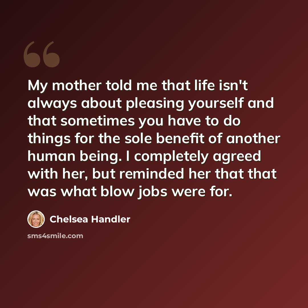 “My mother told me that life isn't always about pleasing yourself and that sometimes you have to do things for the sole benefit of another human being. I completely agreed with her, but reminded her that that was what blow jobs were for.” quote by Chelsea Handler