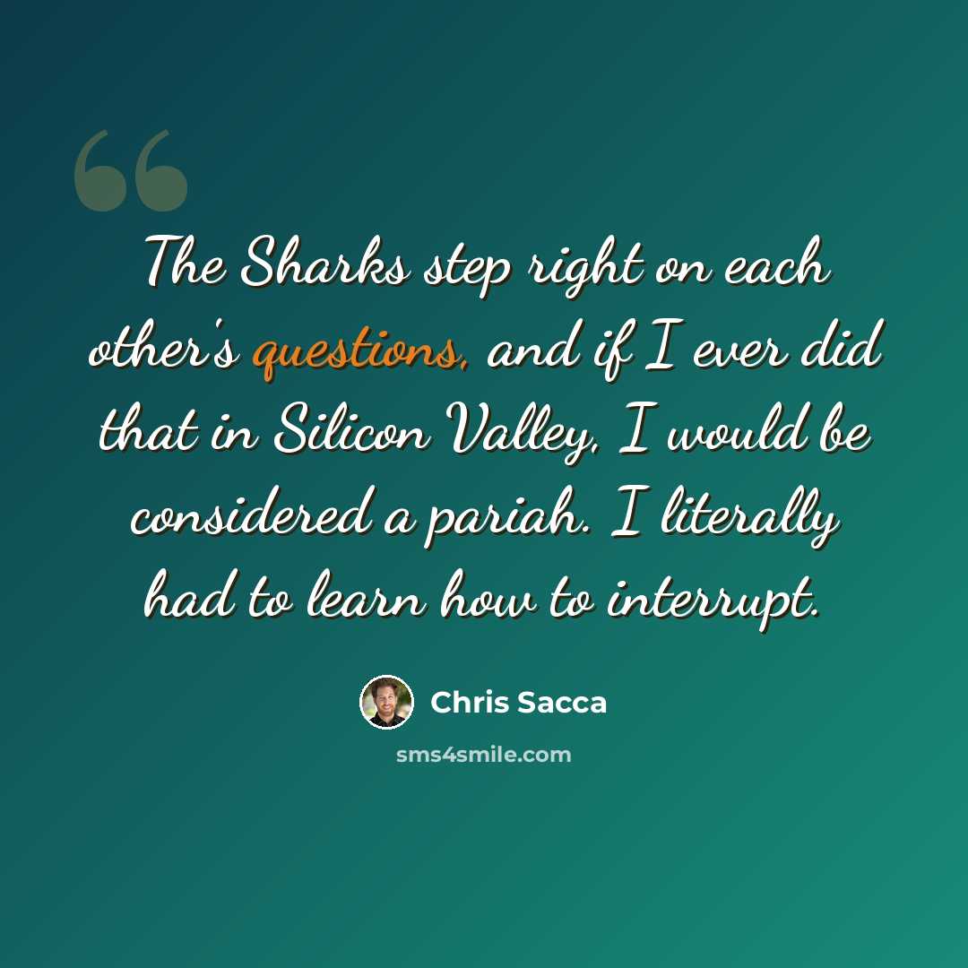 “The Sharks step right on each other's questions, and if I ever did that in Silicon Valley, I would be considered a pariah. I literally had to learn how to interrupt.” quote by Chris Sacca