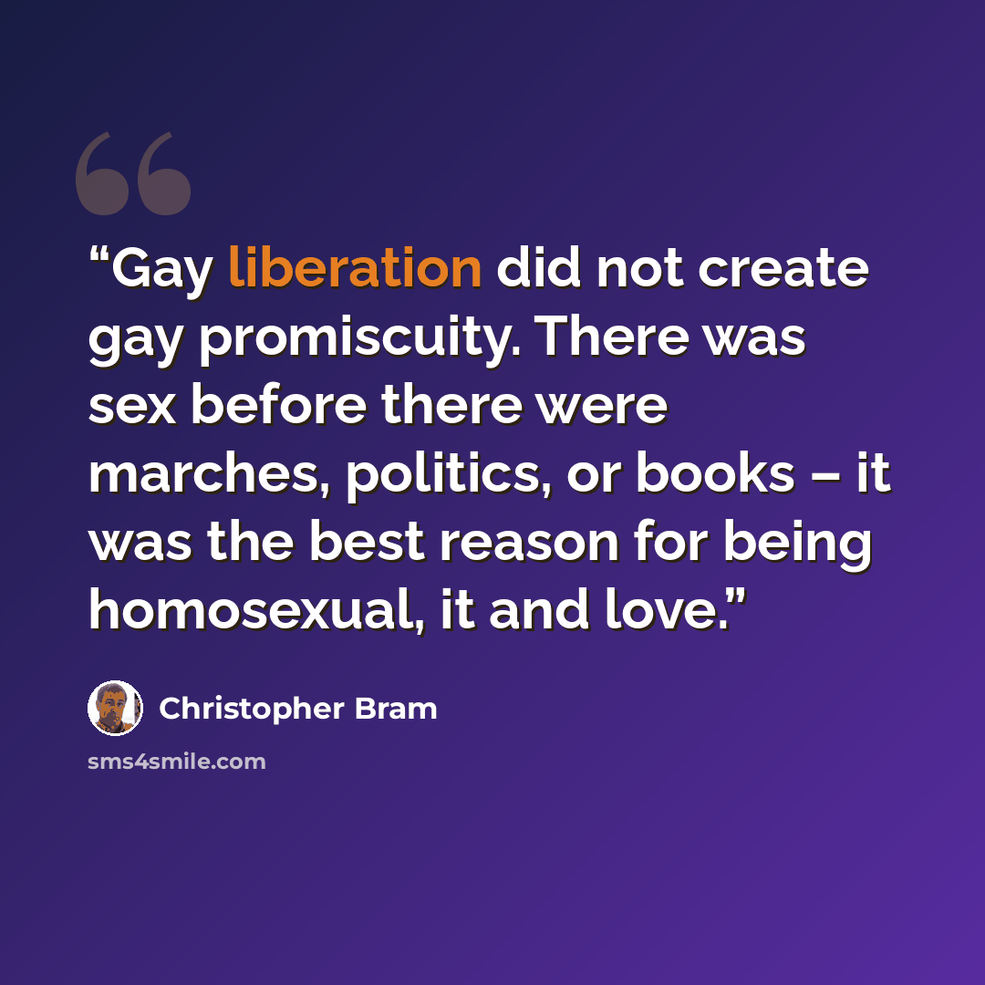 “Gay liberation did not create gay promiscuity. There was sex before there were marches, politics, or books – it was the best reason for being homosexual, it and love.” quote by Christopher Bram