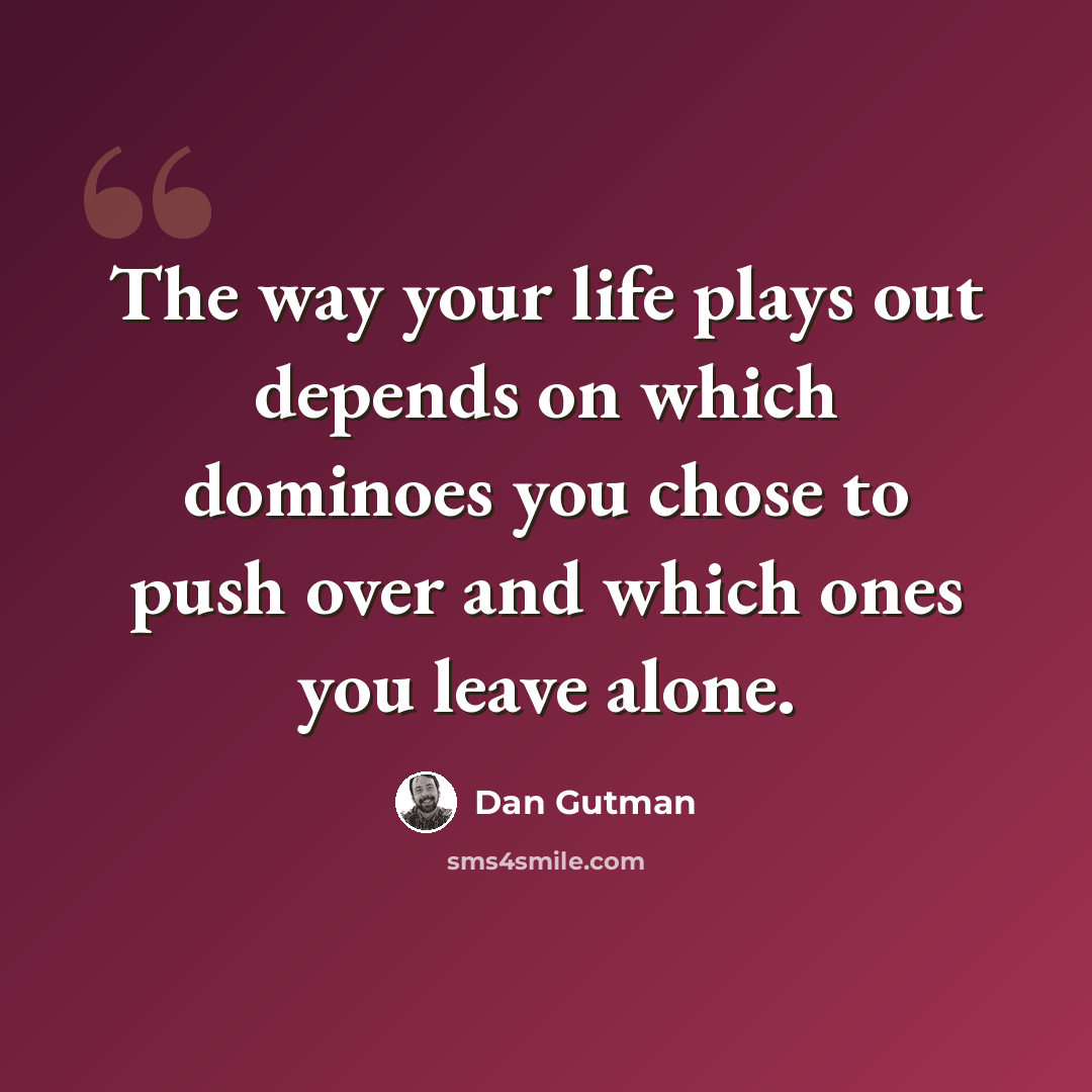 “The way your life plays out depends on which dominoes you chose to push over and which ones you leave alone.” quote by Dan Gutman