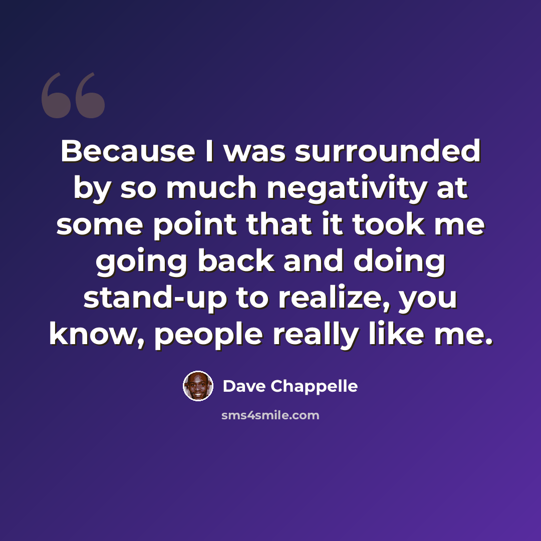 “Because I was surrounded by so much negativity at some point that it took me going back and doing stand-up to realize, you know, people really like me.” quote by Dave Chappelle