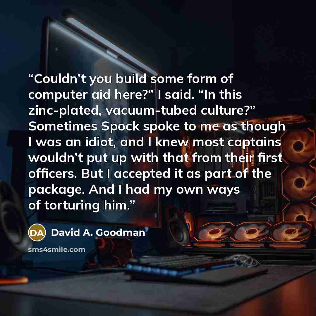 “Couldn’t you build some form of computer aid here?” I said. “In this zinc-plated, vacuum-tubed culture?” Sometimes Spock spoke to me as though I was an idiot, and I knew most captains wouldn’t put up with that from their first officers. But I accepted it as part of the package. And I had my own…” quote by David A. Goodman