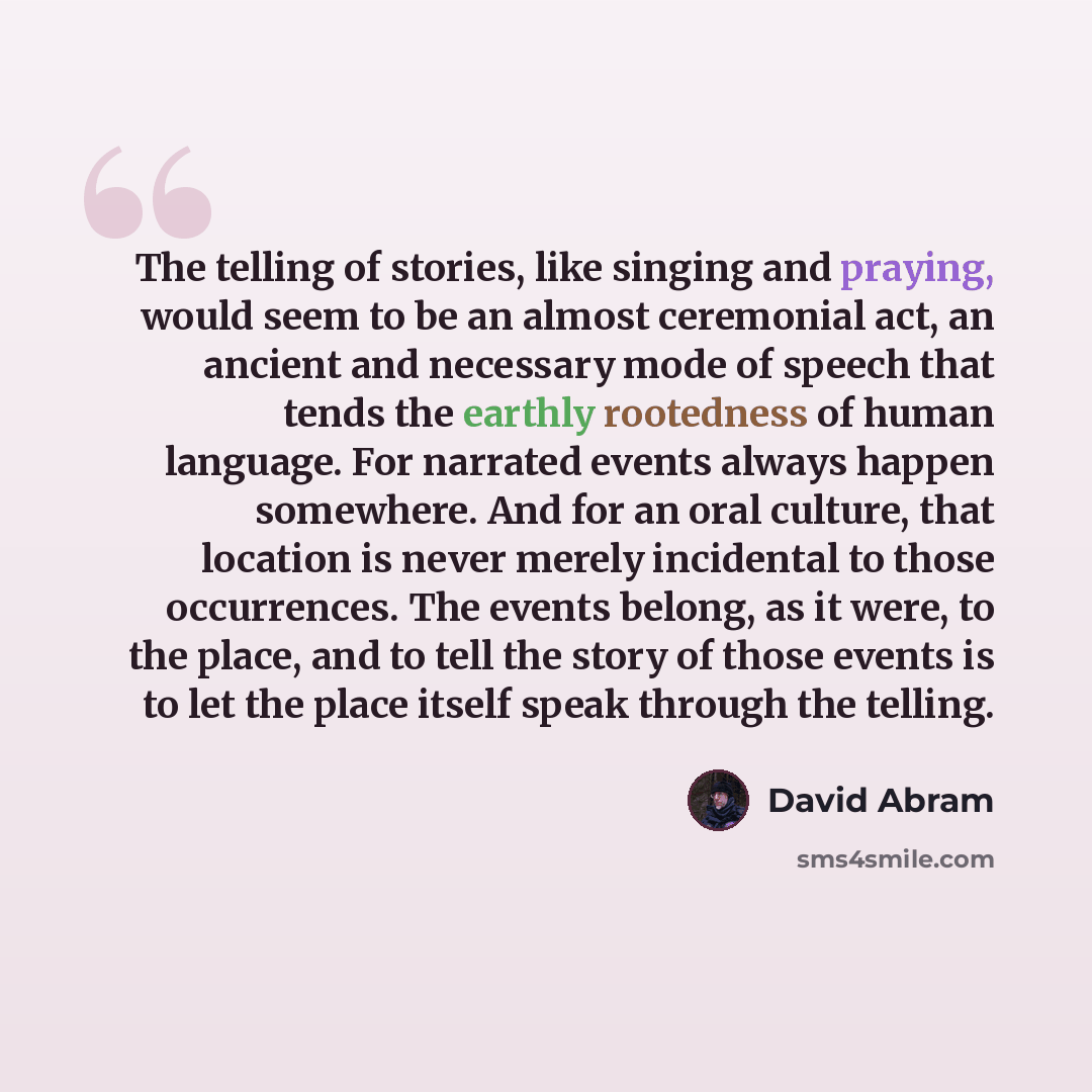 “The telling of stories, like singing and praying, would seem to be an almost ceremonial act, an ancient and necessary mode of speech that tends the earthly rootedness of human language. For narrated events always happen somewhere. And for an oral culture, that location is never merely incidental…” quote by David Abram