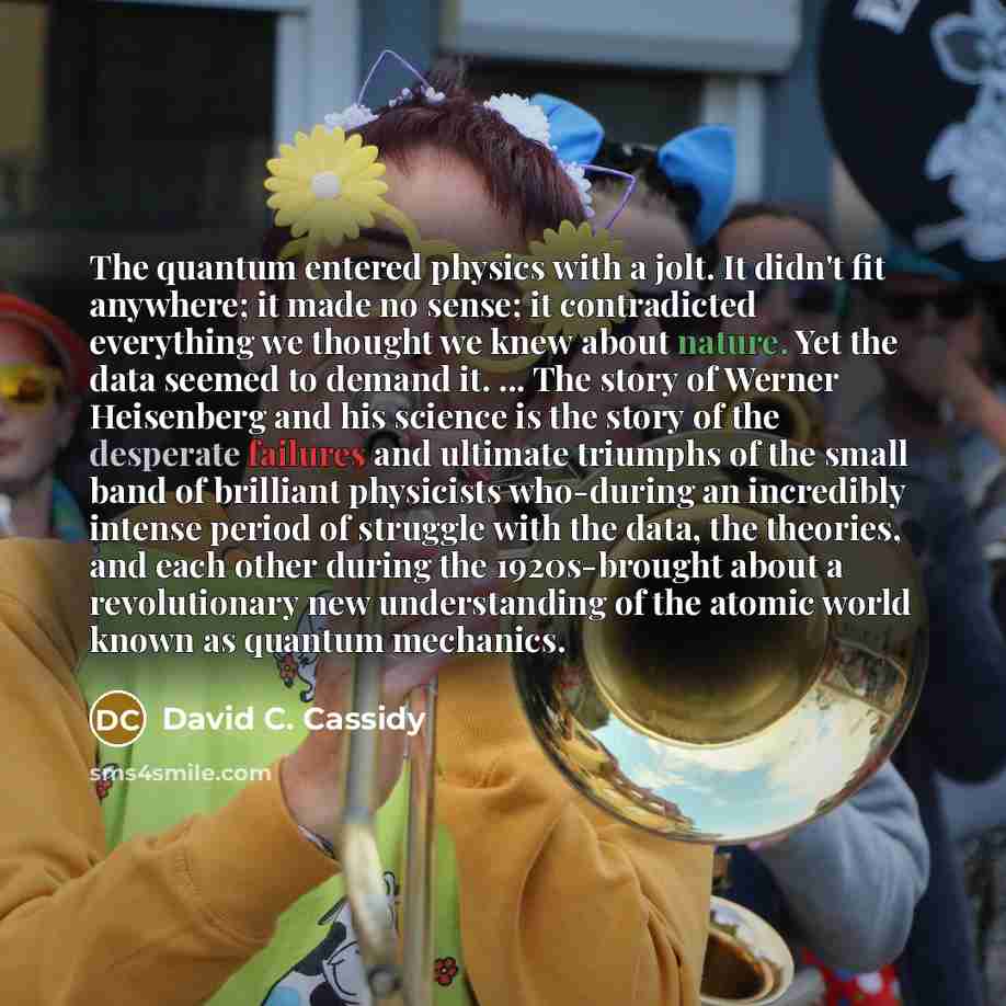 “The quantum entered physics with a jolt. It didn't fit anywhere; it made no sense; it contradicted everything we thought we knew about nature. Yet the data seemed to demand it. ... The story of Werner Heisenberg and his science is the story of the desperate failures and ultimate triumphs of the…” quote by David C. Cassidy