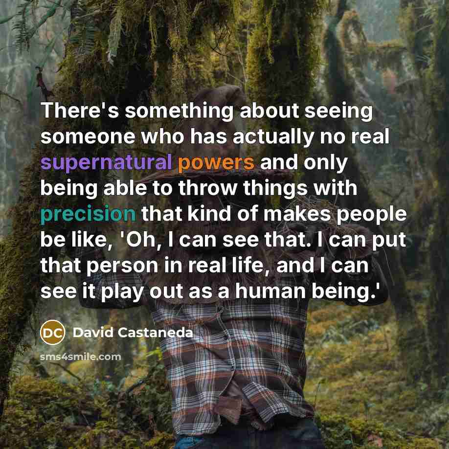“There's something about seeing someone who has actually no real supernatural powers and only being able to throw things with precision that kind of makes people be like, 'Oh, I can see that. I can put that person in real life, and I can see it play out as a human being.'” quote by David Castaneda