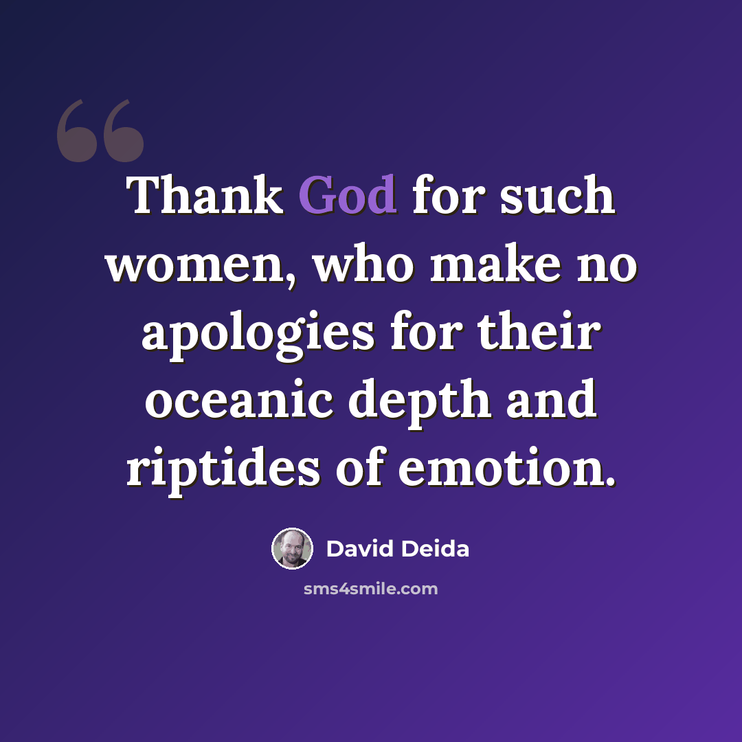 “Thank God for such women, who make no apologies for their oceanic depth and riptides of emotion.” quote by David Deida