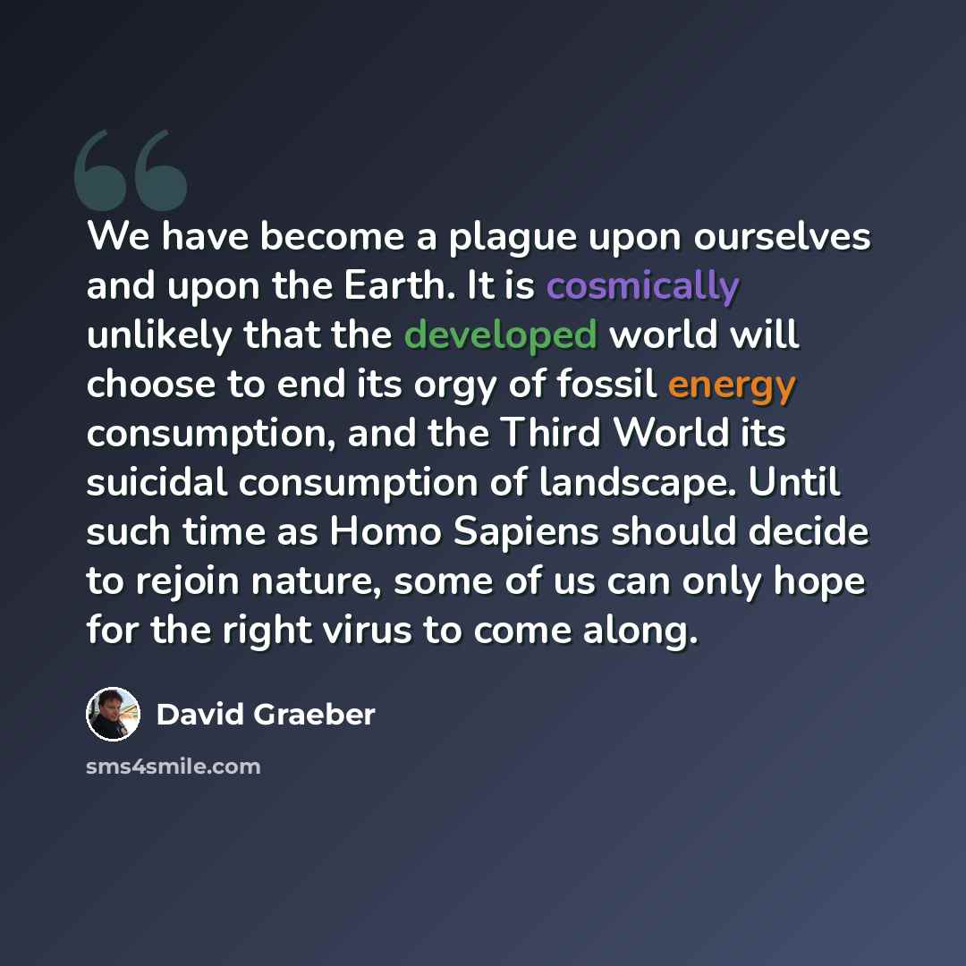 “We have become a plague upon ourselves and upon the Earth. It is cosmically unlikely that the developed world will choose to end its orgy of fossil energy consumption, and the Third World its suicidal consumption of landscape. Until such time as Homo Sapiens should decide to rejoin nature, some of…” quote by David Graeber