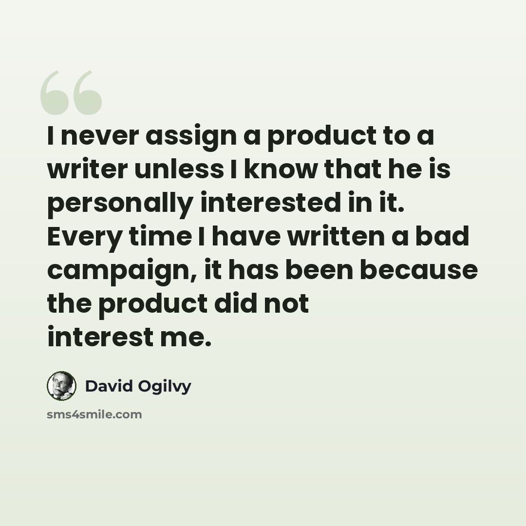 “I never assign a product to a writer unless I know that he is personally interested in it. Every time I have written a bad campaign, it has been because the product did not interest me.” quote by David Ogilvy