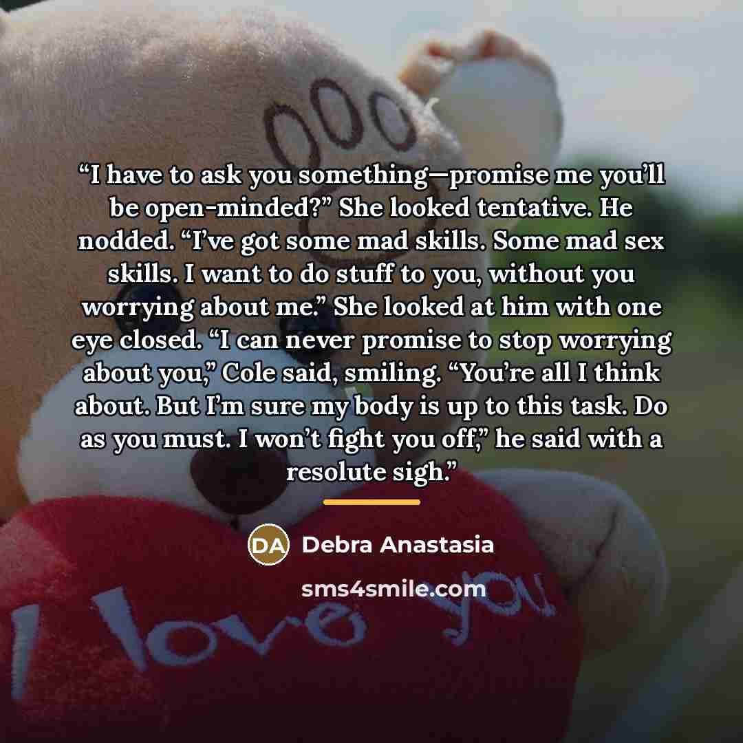 “I have to ask you something—promise me you’ll be open-minded?” She looked tentative. He nodded. “I’ve got some mad skills. Some mad sex skills. I want to do stuff to you, without you worrying about me.” She looked at him with one eye closed. “I can never promise to stop worrying about you,” Cole…” quote by Debra Anastasia